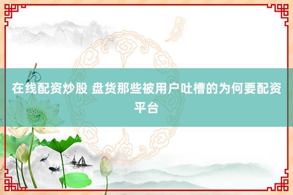 在线配资炒股 盘货那些被用户吐槽的为何要配资平台
