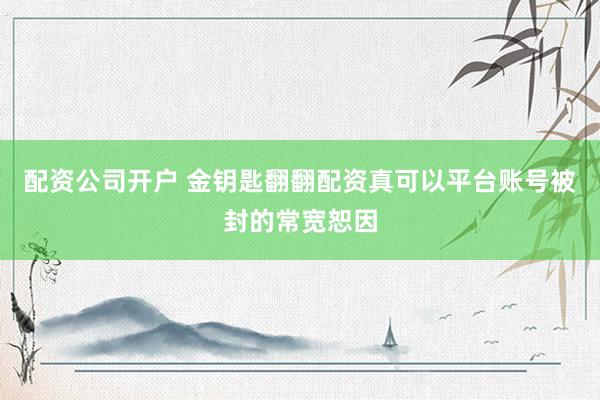 配资公司开户 金钥匙翻翻配资真可以平台账号被封的常宽恕因