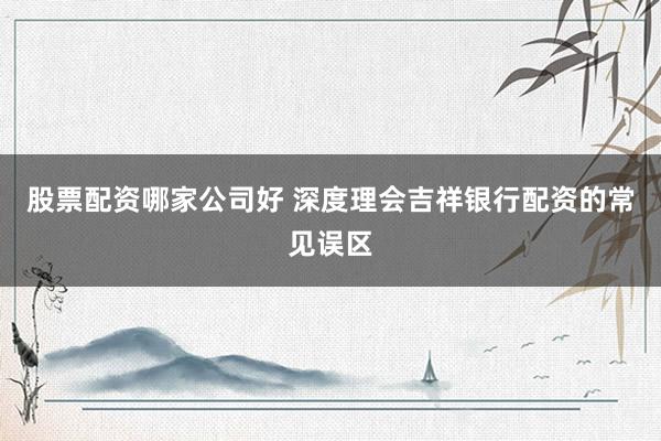 股票配资哪家公司好 深度理会吉祥银行配资的常见误区