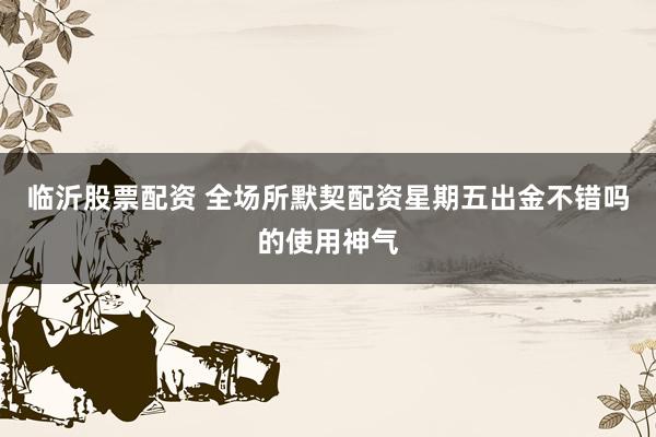 临沂股票配资 全场所默契配资星期五出金不错吗的使用神气