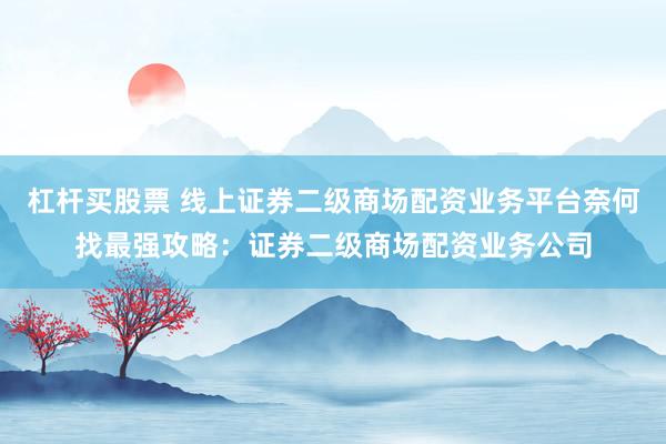 杠杆买股票 线上证券二级商场配资业务平台奈何找最强攻略：证券二级商场配资业务公司