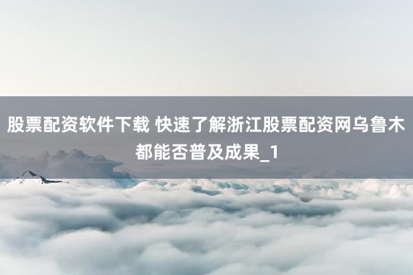 股票配资软件下载 快速了解浙江股票配资网乌鲁木都能否普及成果_1