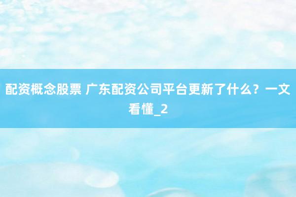 配资概念股票 广东配资公司平台更新了什么？一文看懂_2