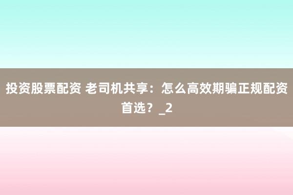 投资股票配资 老司机共享：怎么高效期骗正规配资首选？_2