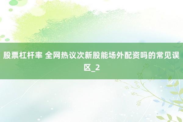 股票杠杆率 全网热议次新股能场外配资吗的常见误区_2