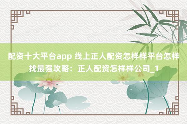 配资十大平台app 线上正人配资怎样样平台怎样找最强攻略：正人配资怎样样公司_1