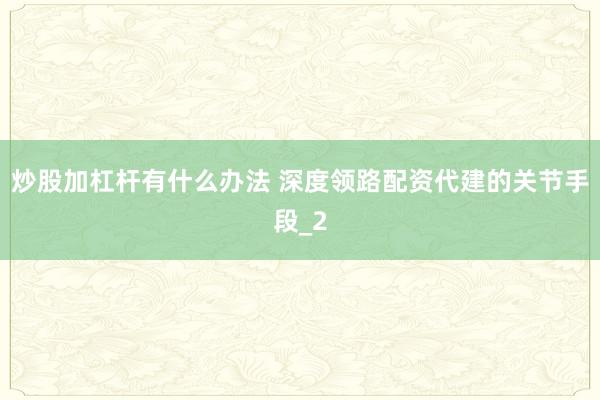 炒股加杠杆有什么办法 深度领路配资代建的关节手段_2