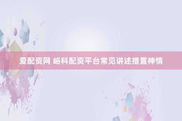 爱配资网 峪科配资平台常见讲述措置神情