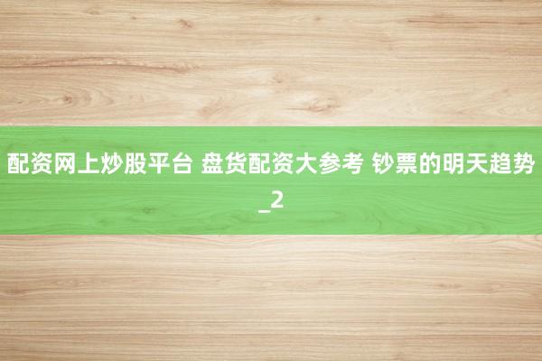 配资网上炒股平台 盘货配资大参考 钞票的明天趋势_2