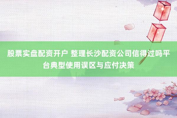 股票实盘配资开户 整理长沙配资公司信得过吗平台典型使用误区与应付决策