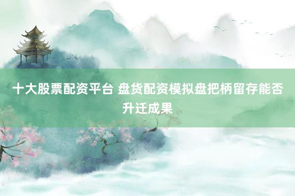 十大股票配资平台 盘货配资模拟盘把柄留存能否升迁成果